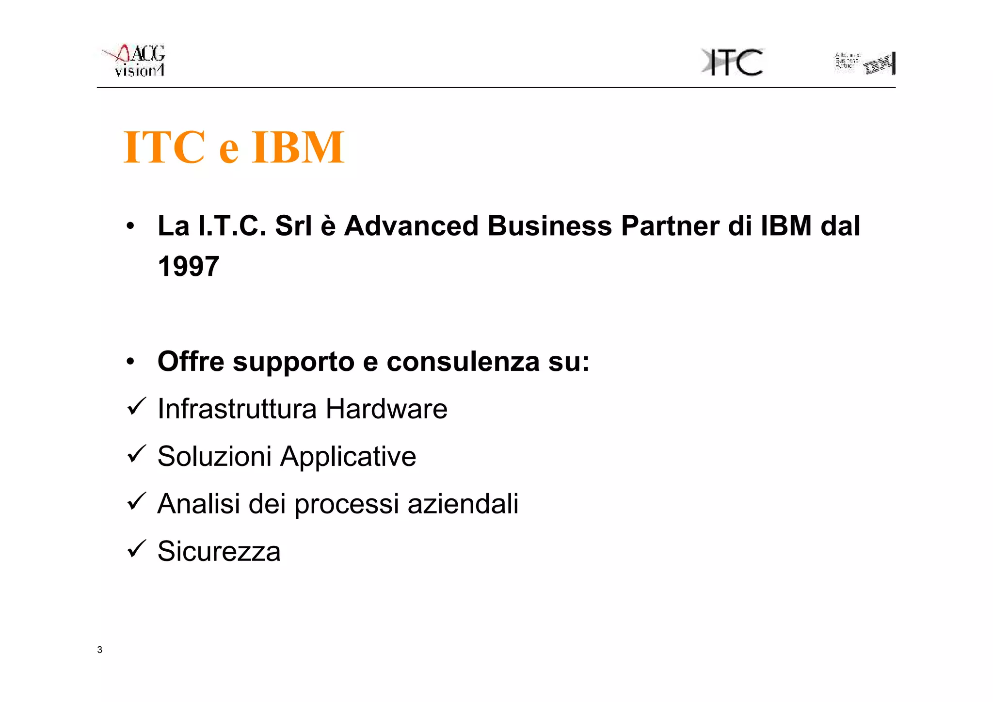 ITC e IBM
    • La I.T.C. Srl è Advanced Business Partner di IBM dal
      1997


    • Offre supporto e consulenza su:
     Infrastruttura Hardware
     Soluzioni Applicative
     Analisi dei processi aziendali
     Sicurezza


3
 