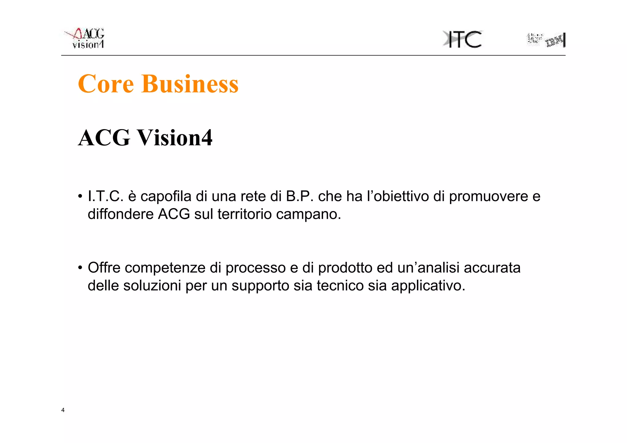 Core Business
    ACG Vision4

    • I.T.C. è capofila di una rete di B.P. che ha l’obiettivo di promuovere e
      diffondere ACG sul territorio campano.


    • Offre competenze di processo e di prodotto ed un’analisi accurata
      delle soluzioni per un supporto sia tecnico sia applicativo.




4
 