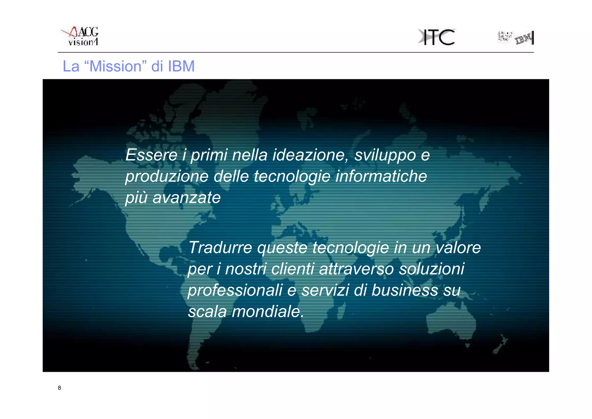 La “Mission” di IBM




            Essere i primi nella ideazione, sviluppo e
            produzione delle tecnologie informatiche
            più avanzate

                     Tradurre queste tecnologie in un valore
                     per i nostri clienti attraverso soluzioni
                     professionali e servizi di business su
                     scala mondiale.



8
 