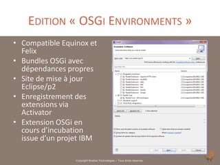 EDITION « OSGI ENVIRONMENTS »
• Compatible Equinox et
  Felix
• Bundles OSGi avec
  dépendances propres
• Site de mise à jour
  Eclipse/p2
• Enregistrement des
  extensions via
  Activator
• Extension OSGi en
  cours d’incubation
  issue d’un projet IBM

                 Copyright Noelios Technologies – Tous droits réservés
 