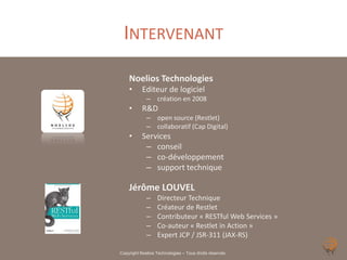 INTERVENANT
    Noelios Technologies
    •      Editeur de logiciel
             – création en 2008
    •      R&D
             – open source (Restlet)
             – collaboratif (Cap Digital)
    •      Services
            – conseil
            – co-développement
            – support technique

    Jérôme LOUVEL
             –    Directeur Technique
             –    Créateur de Restlet
             –    Contributeur « RESTful Web Services »
             –    Co-auteur « Restlet in Action »
             –    Expert JCP / JSR-311 (JAX-RS)

Copyright Noelios Technologies – Tous droits réservés
 