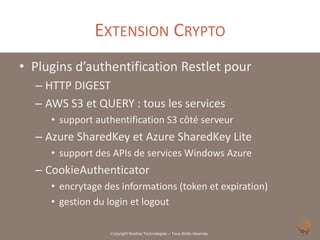 EXTENSION CRYPTO
• Plugins d’authentification Restlet pour
  – HTTP DIGEST
  – AWS S3 et QUERY : tous les services
     • support authentification S3 côté serveur
  – Azure SharedKey et Azure SharedKey Lite
     • support des APIs de services Windows Azure
  – CookieAuthenticator
     • encrytage des informations (token et expiration)
     • gestion du login et logout

                  Copyright Noelios Technologies – Tous droits réservés
 