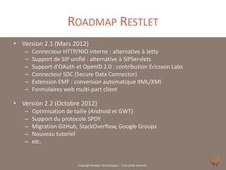 ROADMAP RESTLET
• Version 2.1 (Mars 2012)
   –   Connecteur HTTP/NIO interne : alternative à Jetty
   –   Support de SIP unifié : alternative à SIPServlets
   –   Support d’OAuth et OpenID 2.0 : contribution Ericsson Labs
   –   Connecteur SDC (Secure Data Connector)
   –   Extension EMF : conversion automatique XML/XMI
   –   Formulaires web multi-part client

• Version 2.2 (Octobre 2012)
   –   Optimisation de taille (Android et GWT)
   –   Support du protocole SPDY
   –   Migration GitHub, StackOverflow, Google Groups
   –   Nouveau tutoriel
   –   etc.


                        Copyright Noelios Technologies – Tous droits réservés
 