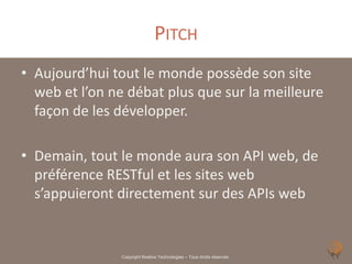 PITCH
• Aujourd’hui tout le monde possède son site
  web et l’on ne débat plus que sur la meilleure
  façon de les développer.

• Demain, tout le monde aura son API web, de
  préférence RESTful et les sites web
  s’appuieront directement sur des APIs web


               Copyright Noelios Technologies – Tous droits réservés
 
