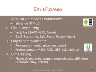 CAS D’USAGES
1. Application mobiles connectées
  – natives ou HTML 5
2. Cloud computing
  – IaaS/PaaS (AWS, GAE, Azure)
  – SaaS (Basecamp, SalesForce, Google Apps)
3. Objets communicants
  – Personnels (Karotz, pèse personnes)
  – Professionnels (M2M, RFID, GPS, 3G, géoloc.)
4. E-marketing
  – Places de marchés, comparateurs de prix, affiliation
    (Amazon, eBay, Kelkoo)

                  Copyright Noelios Technologies – Tous droits réservés
 