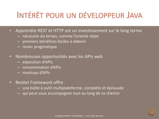 INTÉRÊT POUR UN DÉVELOPPEUR JAVA
• Apprendre REST et HTTP est un investissement sur le long terme
   – nécessite du temps, comme l’orienté objet
   – premiers bénéfices faciles à obtenir
   – rester pragmatique

• Nombreuses opportunités avec les APIs web
   – exposition d’APIs
   – consommation d’APIs
   – mashups d’APIs

• Restlet Framework offre
   – une boîte à outil multiplateforme, complète et éprouvée
   – qui peut vous accompagner tout au long de ce chemin



                       Copyright Noelios Technologies – Tous droits réservés
 