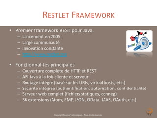 RESTLET FRAMEWORK
• Premier framework REST pour Java
   –   Lancement en 2005
   –   Large communauté
   –   Innovation constante
   –   http://www.restlet.org

• Fonctionnalités principales
   –   Couverture complète de HTTP et REST
   –   API Java à la fois cliente et serveur
   –   Routage intégré (basé sur les URIs, virtual hosts, etc.)
   –   Sécurité intégrée (authentification, autorisation, confidentialité)
   –   Serveur web complet (fichiers statiques, conneg)
   –   36 extensions (Atom, EMF, JSON, OData, JAAS, OAuth, etc.)

                        Copyright Noelios Technologies – Tous droits réservés
 