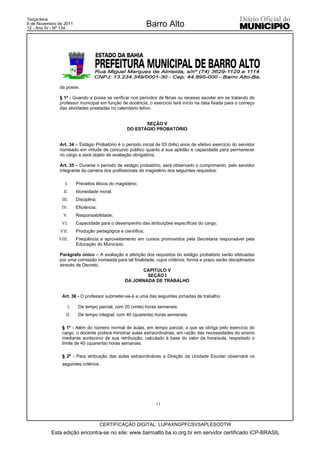 Terça-feira
8 de Novembro de 2011
12 - Ano IV - Nº 134
                                                            Barro Alto




              da posse.

              § 1º - Quando a posse se verificar nos períodos de férias ou recesso escolar em se tratando do
              professor municipal em função de docência, o exercício terá início na data fixada para o começo
              das atividades prestadas no calendário letivo.


                                                        SEÇÃO V
                                                 DO ESTÁGIO PROBATÓRIO


              Art. 34 – Estágio Probatório é o período inicial de 03 (três) anos de efetivo exercício do servidor
              nomeado em virtude de concurso público quanto a sua aptidão e capacidade para permanecer
              no cargo e será objeto de avaliação obrigatória.

              Art. 35 – Durante o período de estágio probatório, será observado o cumprimento, pelo servidor
              integrante da carreira dos profissionais do magistério dos seguintes requisitos:

                  I.    Preceitos éticos do magistério;
                 II.    Idoneidade moral;
                III.    Disciplina;
               IV.      Eficiência;
                V.      Responsabilidade;
               VI.      Capacidade para o desempenho das atribuições específicas do cargo;
               VII.     Produção pedagógica e científica;
              VIII.     Freqüência e aproveitamento em cursos promovidos pela Secretaria responsável pela
                        Educação do Município.

              Parágrafo único – A avaliação e aferição dos requisitos do estágio probatório serão efetuadas
              por uma comissão nomeada para tal finalidade, cujos critérios, forma e prazo serão disciplinados
              através de Decreto.
                                                     CAPITULO V
                                                        SEÇÃO I
                                            DA JORNADA DE TRABALHO


                Art. 36 - O professor submeter-se-á a uma das seguintes jornadas de trabalho:

                   I.    De tempo parcial, com 20 (vinte) horas semanais;
                  II.    De tempo integral, com 40 (quarenta) horas semanais;

                § 1º - Além do número normal de aulas, em tempo parcial, a que se obriga pelo exercício do
                cargo, o docente poderá ministrar aulas extraordinárias, em razão das necessidades do ensino
                mediante acréscimo de sua retribuição, calculado à base do valor da hora/aula, respeitado o
                limite de 40 (quarenta) horas semanais.

                § 2º - Para atribuição das aulas extraordinárias a Direção da Unidade Escolar observará os
                seguintes critérios:




                                                              11



                                      CERTIFICAÇÃO DIGITAL: LUPAXNGPFCSVSAPLESODTW
           Esta edição encontra-se no site: www.barroalto.ba.io.org.br em servidor certificado ICP-BRASIL
 