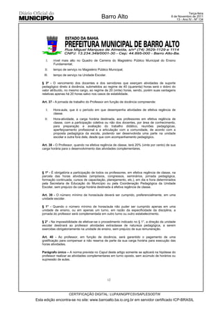 Terça-feira
                                             Barro Alto                                      8 de Novembro de 2011
                                                                                                 13 - Ano IV - Nº 134




      I.    nível mais alto no Quadro de Carreira do Magistério Público Municipal do Ensino
            Fundamental;
     II.    tempo de serviço no Magistério Público Municipal;
     III.   tempo de serviço na Unidade Escolar.

   § 3º - O vencimento dos docentes e dos servidores que exerçam atividades de suporte
   pedagógico direto à docência, submetidos ao regime de 40 (quarenta) horas será o dobro do
   valor atribuído, no mesmo cargo, ao regime de 20 (vinte) horas, sendo, porém suas vantagens
   relativas apenas há 20 horas salvo nos casos de estabilidade.

   Art. 37 - A jornada de trabalho do Professor em função de docência compreende:

      I.    Hora-aula, que é o período em que desempenha atividades de efetiva regência de
            classe.
     II.    Hora-atividade, a carga horária destinada, aos professores em efetiva regência de
            classe, com a participação coletiva ou não dos docentes, por área de conhecimento,
            para preparação e avaliação do trabalho didático, reuniões pedagógicas,
            aperfeiçoamento profissional e a articulação com a comunidade, de acordo com a
            proposta pedagógica da escola, podendo ser desenvolvida uma parte na unidade
            escolar e outra fora dela, desde que com acompanhamento pedagógico.

   Art. 38 - O Professor, quando na efetiva regência de classe, terá 20% (vinte por cento) de sua
   carga horária para o desenvolvimento das atividades complementares.




   § 1º - É obrigatória a participação de todos os professores, em efetiva regência de classe, na
   parcela das horas atividades (simpósios, congressos, seminários, jornada pedagógica,
   formação continuada, cursos de capacitação, planejamento, etc.), em dia e hora determinados
   pela Secretaria de Educação do Município ou pela Coordenação Pedagógica da Unidade
   Escolar, sem prejuízo da carga horária destinada à efetiva regência de classe.

   Art. 39 - O número mínimo de horas/aula deverá ser cumprido, preferencialmente, em uma
   unidade escolar.

   § 1° - Quando o número mínimo de horas/aula não puder ser cumprido apenas em uma
   unidade de ensino, ou em apenas um turno, em razão da especificidade da disciplina, a
   jornada do professor será complementada em outro turno ou outro estabelecimento.

   § 2° - Na impossibilidade de efetivar-se o procedimento indicado no § 1°, a direção da unidade
   escolar destinará ao professor atividades extraclasse de natureza pedagógica, a serem
   exercidas obrigatoriamente na unidade de ensino, sem prejuízo de sua remuneração.

   Art. 40 - Ao professor, em função de docência, será garantido o pagamento de uma
   gratificação para compensar a não reserva de parte da sua carga horária para execução das
   horas atividades.

   Parágrafo único – A norma prevista no Caput deste artigo somente se aplicará na hipótese do
   professor realizar as atividades complementares em turno oposto, sem acúmulo de horários ou
   supressão de aulas.




                                                   12



                       CERTIFICAÇÃO DIGITAL: LUPAXNGPFCSVSAPLESODTW
Esta edição encontra-se no site: www.barroalto.ba.io.org.br em servidor certificado ICP-BRASIL
 