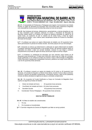 Terça-feira
8 de Novembro de 2011
14 - Ano IV - Nº 134
                                                               Barro Alto




               Art. 41 - A necessidade de Professores e Pedagogos para regular o funcionamento da Unidade
               Escolar ou órgão da Secretaria de Educação será comunicada pelos respectivos Dirigentes
               com antecedência mínima de até 30 (trinta) dias antes do início do ano letivo.

               Art. 42 - Nas hipóteses de licenças, afastamentos, aposentadorias, e demais situações em que
               se faça necessário suprir eventuais carências no ensino, a Secretaria de Educação do
               Município poderá atribuir ao Professor em função de docência submetido ao regime de 20
               (vinte) horas, um acréscimo de até no máximo de 20 (vinte) horas, a título de regime
               diferenciado de trabalho, cujos critérios serão disciplinados através de Portaria do Secretário
               Municipal de Educação.

               § 1º - O professor que estiver em regime diferenciado de trabalho com 40 (quarenta) horas,
               assim permanecerá no período de recesso escolar, não tendo prejuízo em sua remuneração.

               § 2º - Cessando os motivos que determinaram a atribuição do regime diferenciado de trabalho
               o professor retornará automaticamente à sua jornada normal, não gerando qualquer direito ou
               expectativa de direito o labor em jornada ampliada, inclusive no que tange a pretenso
               enquadramento de jornada de regime de tempo parcial para regime de tempo integral.

               § 3º - O Professor ou profissional da educação que tiver exercido carga horária de 40
               (quarenta) horas semanais por 10 (dez) anos contínuos, mesmo que em cargo em comissão,
               função gratificada ou de confiança do Plano de Carreira, Cargo e Remuneração do Magistério
               Público Municipal é assegurada a estabilidade financeira, passando sua carga horária definitiva
               a ser de 40 (quarenta) horas semanais.




               Art. 43 - O professor cumprirá um regime de trabalho de 20 (vinte) ou 40 (quarenta) hora
               semanais, em jornada de 4(quatro) ou 8(oito) horas diárias, durante 5 (cinco) dias na semana,
               incluindo o período de atividade complementar, computando sempre o labor de 60 (sessenta)
               minutos de efetiva atividade de regência de classe ou atividade complementar.

               Art. 44 - Os ocupantes de Função Gratificada ou Cargo em Comissão do Magistério ficam
               sujeitos as seguintes jornadas de trabalho:

                   I.    Diretor de Unidade de Ensino      -    40 (quarenta) horas semanais;
                  II.    Vice-Diretor de Unidade de Ensino - 20 (vinte) horas semanais.
                 III.    Secretário Escolar          -           40 (quarenta) horas semanais.
               IV.      Coordenador Técnico Pedagógico – 40 (quarenta) horas semanais;

                                                        SEÇÃO II
                                                DAS FALTAS AO TRABALHO


              Art. 45 - As faltas do trabalho são caracterizadas:
                 I.     Por dia;
                II.     Por hora/aula ou hora/atividade.
              § 1º - O servidor integrante da Carreira do Magistério que faltar ao serviço perderá:




                                                                 13



                                   CERTIFICAÇÃO DIGITAL: LUPAXNGPFCSVSAPLESODTW
           Esta edição encontra-se no site: www.barroalto.ba.io.org.br em servidor certificado ICP-BRASIL
 