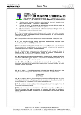 Terça-feira
                                              Barro Alto                                         8 de Novembro de 2011
                                                                                                     17 - Ano IV - Nº 134




    III.   15% (quinze por cento) aos portadores de certificado de curso com duração mínima
           de180 (cento e oitenta) a 270(duzentos e setenta) horas;
    IV.    10% (dez por cento) aos portadores de certificado de curso com duração mínima de
           120 (cento e vinte) a 179 (cento e setenta e nove) horas;
     V.    5% (cinco por cento) aos portadores de certificado de curso com duração mínima de
           80(oitenta) a 119 (cento e dezenove) horas.

   § 1º - É permitida a percepção cumulativa dos percentuais previstos neste artigo, desde que
   decorrentes de cursos diferentes e limitados ao percentual máximo de 50% (cinqüenta por
   cento) do vencimento básico.

   § 2º - As concessões subseqüentes obedecerão ao interstício mínimo de 03(três) anos cada.

   § 3º - Para fins da gratificação prevista neste artigo, somente serão valorados cursos
   concluídos a partir do ano de 2008 (dois mil e oito).

   § 4º - O curso já aproveitado para mudança de nível que se configure como curso de extensão
   ou aperfeiçoamento, pós-graduação latu senso, mestrado e doutorado não poderá ser
   novamente utilizado para finalidade prevista neste artigo.

   Art. 55 - O adicional por tempo de serviço será assegurado pela mudança de classe do
   servidor a cada 05 anos de efetivo serviço prestado ao Município correspondendo ao
   incremento de 5% (cinco por cento) na referência inicial da classe.

   Art. 56 - O adicional noturno é devido sobre o valor da hora-aula normal prestado pelo servidor
   da carreira do Magistério, entre 22 (vinte e duas) horas de um dia e 5 (cinco) horas do dia
   seguinte em percentual de 20% (vinte por cento).

   Art. 57 - O Secretário Escolar perceberá além do vencimento do seu cargo efetivo uma
   gratificação pelo desempenho dessa função, de acordo com o porte da Unidade de Ensino
   constante no anexo III, desta Lei.




   Art. 58 - O Diretor e o Vice-Diretor perceberão gratificação pelo exercício de direção e vice-
   direção de acordo com o porte da Unidade de Ensino constante no anexo III desta Lei.

                                            CAPÍTULO VII
                                            DAS FÉRIAS

   Art. 59 – O professor Municipal, quando em exercício das atribuições específicas de seu cargo,
   em função de docência ou de função específica de seu cargo, em educação, em unidade de
   ensino, gozará de até 45 (quarenta e cinco) dias de férias anualmente.

   § 1º - Os servidores referidos no Caput deste artigo gozarão anualmente de pelo menos 30
   (trinta) dias consecutivos de férias.

   § 2º- Quando em exercício em unidade técnica da Secretaria responsável pela Educação no
   Município, nomeado para cargo em comissão ou designado para função de confiança, o
   servidor integrante da carreira do magistério fará jus exclusivamente a 30 (trinta) dias de férias
   anualmente.




                                                  16



                      CERTIFICAÇÃO DIGITAL: LUPAXNGPFCSVSAPLESODTW
Esta edição encontra-se no site: www.barroalto.ba.io.org.br em servidor certificado ICP-BRASIL
 