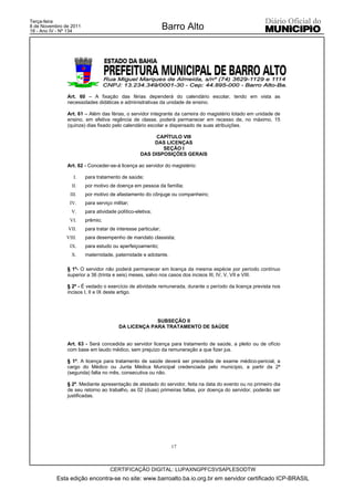 Terça-feira
8 de Novembro de 2011
18 - Ano IV - Nº 134
                                                               Barro Alto




               Art. 60 – A fixação das férias dependerá do calendário escolar, tendo em vista as
               necessidades didáticas e administrativas da unidade de ensino.

               Art. 61 – Além das férias, o servidor integrante da carreira do magistério lotado em unidade de
               ensino, em efetiva regência de classe, poderá permanecer em recesso de, no máximo, 15
               (quinze) dias fixado pelo calendário escolar e dispensado de suas atribuições.

                                                        CAPÍTULO VIII
                                                       DAS LICENÇAS
                                                          SEÇÃO I
                                                  DAS DISPOSIÇÕES GERAIS

               Art. 62 - Conceder-se-á licença ao servidor do magistério:

                  I.    para tratamento de saúde;
                 II.    por motivo de doença em pessoa da família;
                III.    por motivo de afastamento do cônjuge ou companheiro;
                IV.     para serviço militar;
                 V.     para atividade político-eletiva;
                VI.     prêmio;
               VII.     para tratar de interesse particular;
               VIII.    para desempenho de mandato classista;
                IX.     para estudo ou aperfeiçoamento;
                 X.     maternidade, paternidade e adotante.

               § 1º- O servidor não poderá permanecer em licença da mesma espécie por período contínuo
               superior a 36 (trinta e seis) meses, salvo nos casos dos incisos III, IV, V, VII e VIII.

               § 2º - É vedado o exercício de atividade remunerada, durante o período da licença prevista nos
               incisos I, II e IX deste artigo.




                                                     SUBSEÇÃO II
                                        DA LICENÇA PARA TRATAMENTO DE SAÚDE


               Art. 63 - Será concedida ao servidor licença para tratamento de saúde, a pleito ou de ofício
               com base em laudo médico, sem prejuízo da remuneração a que fizer jus.

               § 1º. A licença para tratamento de saúde deverá ser precedida de exame médico-pericial, a
               cargo do Médico ou Junta Médica Municipal credenciada pelo município, a partir da 2ª
               (segunda) falta no mês, consecutiva ou não.

               § 2º. Mediante apresentação de atestado do servidor, feita na data do evento ou no primeiro dia
               de seu retorno ao trabalho, as 02 (duas) primeiras faltas, por doença do servidor, poderão ser
               justificadas.




                                                                 17



                                    CERTIFICAÇÃO DIGITAL: LUPAXNGPFCSVSAPLESODTW
           Esta edição encontra-se no site: www.barroalto.ba.io.org.br em servidor certificado ICP-BRASIL
 