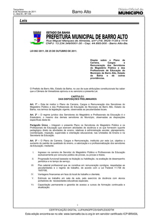 Terça-feira
8 de Novembro de 2011
2 - Ano IV - Nº 134
                                                          Barro Alto

     Leis




               LEI 092 /2011, DE 25 DE OUTUBRO DE 2011.



                                                                             Dispõe sobre o Plano de
                                                                             Carreira,       Cargos        e
                                                                             Remuneração dos Servidores
                                                                             do Magistério Público e dos
                                                                             Profissionais de Educação do
                                                                             Município de Barro Alto, Estado
                                                                             da    Bahia    e   dá    outras
                                                                             providências.



               O Prefeito de Barro Alto, Estado da Bahia, no uso de suas atribuições constitucionais faz saber
               que a Câmara de Vereadores aprovou e eu sanciono a presente Lei.

                                                     CAPÍTULO I
                                            DAS DISPOSIÇÕES PRELIMINARES

               Art. 1º – Esta lei institui o Plano de Carreira, Cargos e Remuneração dos Servidores do
               Magistério Público e dos Profissionais de Educação do Município de Barro Alto, Estado da
               Bahia, nos termos da legislação vigente, observadas as peculiaridades locais.

               Art. 2º – O regime jurídico dos Servidores do Magistério e Profissionais da Educação é o
               Estatutário, o mesmo dos demais servidores do Município, observadas as disposições
               específicas desta lei.

               Parágrafo Único – Integram o presente Plano os Servidores do Magistério Público e os
               Profissionais de Educação que exercem atividades de docência e os que fornecem suporte
               pedagógico direto às atividades de ensino, relativas à administração escolar, planejamento,
               coordenação, inspeção, supervisão e orientação educacional, nas Unidades de Ensino e na
               Secretaria de Educação.

               Art. 3º – O Plano de Carreira, Cargos e Remuneração, instituído por esta Lei, objetiva o
               aumento do padrão de qualidade do ensino, a valorização e a profissionalização dos servidores
               da Educação, mediante:

                  I.    Ingresso na carreira de Servidor do Magistério Público e Profissionais da Educação
                        exclusivamente por concurso público de provas, ou provas e títulos;
                 II.    Progressão funcional baseada na titulação ou habilitação, na avaliação de desempenho
                        periódica e no tempo de serviço;
                III.    Piso salarial profissional que se constitua em remuneração condigna, respeitadas as
                        peculiaridades e o regime de trabalho, de acordo com a Lei Federal 11.738 de
                        16/07/08;
                IV.     Vantagens financeiras em face do local de trabalho e clientela;
                 V.     Estímulo ao trabalho em sala de aula, pelo exercício de docência com alunos
                        portadores de necessidades educativas especiais;
                VI.     Capacitação permanente e garantia de acesso a cursos de formação continuada e
                        atualização;




                                                               1

                                   CERTIFICAÇÃO DIGITAL: LUPAXNGPFCSVSAPLESODTW
           Esta edição encontra-se no site: www.barroalto.ba.io.org.br em servidor certificado ICP-BRASIL
 