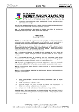 Terça-feira
8 de Novembro de 2011
20 - Ano IV - Nº 134
                                                            Barro Alto




                 V.     não havendo compatibilidade de horário, será licenciado do cargo, sendo-lhe facultado
                        optar pela sua remuneração.

               § 1º - No caso de licenciamento de cargo, o servidor continuará a contribuir para a seguridade
               social com base na remuneração do mandato que estiver exercendo.

               § 2º - O servidor investido em cargo eletivo ou classista não poderá ser removido ou
               redistribuído de oficio para órgão diverso daquele onde está lotado.



                                                         SUBSEÇÃO VII
                                                      DA LICENÇA PRÊMIO


               Art. 71 - Ao servidor público do magistério após cada qüinqüênio de efetivo serviço prestado
               exclusivamente ao Município, será assegurada licença especial de 3(três) meses mantida a
               percepção integral do vencimento e vantagens permanentes do cargo efetivo da carreira.

               § 1º - A licença que se refere o Caput deste artigo será concedida a qualquer tempo,
               preferencialmente ao término do ano letivo, mediante solicitação do servidor, em formulário
               próprio, e de acordo com a disponibilidade do Município, seguindo a ordem de protocolo do
               requerimento, e conveniência da Administração Municipal.

               § 2º - O número de profissionais da educação em gozo simultâneo de licença prêmio não
               poderá exceder a 1/10 (um décimo) da lotação na respectiva unidade de ensino, órgão ou
               entidade.

               § 3º - Os períodos de licença de que trata o caput são acumuláveis quando houver
               conveniência para Administração Pública, na ausência ou impossibilidade de designação de
               substituto legal, sendo a permanência do servidor na função imprescindível.

               § 4º - O servidor aguardará em exercício a concessão da licença, que após o seu deferimento
               será publicada no Diário Oficial do Município, constando a data de início e término da mesma.

               Art. 72 - O qüinqüênio de efetivo exercício é contado a partir do dia imediato ao término do
               qüinqüênio anterior.

               Art. 73 - A licença de que trata esta Seção não será concedida se houver o servidor público, no
               qüinqüênio correspondente:




                  I.    sofrido pena disciplinar, resultante de inquérito administrativo, salvo se ocorrer
                        prescrição;
                 II.    faltado ao serviço, sem justificativa aceita;
                III.    gozado de qualquer outra licença no período de avaliação, com tempo superior a 3
                        (três) meses contínuos ou 6 (seis) meses intercalados;
                IV.     cumprida pena privada de liberdade, em decorrência de sentença definitiva.

               Parágrafo único - Verificando-se qualquer das hipóteses previstas neste artigo, será iniciada a
               contagem de novo qüinqüênio para efetiva avaliação de direito a licença a partir da data
               imediata após o registro;




                                                                 19



                                    CERTIFICAÇÃO DIGITAL: LUPAXNGPFCSVSAPLESODTW
           Esta edição encontra-se no site: www.barroalto.ba.io.org.br em servidor certificado ICP-BRASIL
 
