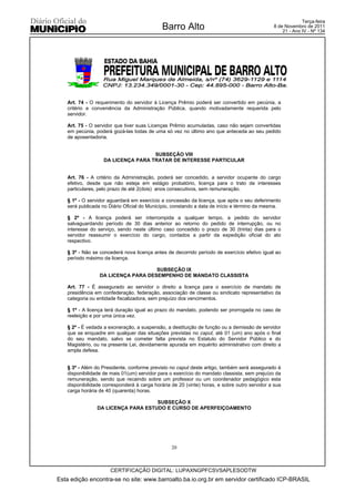 Terça-feira
                                             Barro Alto                                       8 de Novembro de 2011
                                                                                                  21 - Ano IV - Nº 134




   Art. 74 - O requerimento do servidor à Licença Prêmio poderá ser convertido em pecúnia, a
   critério e conveniência da Administração Pública, quando motivadamente requerida pelo
   servidor.

   Art. 75 - O servidor que tiver suas Licenças Prêmio acumuladas, caso não sejam convertidas
   em pecúnia, poderá gozá-las todas de uma só vez no último ano que anteceda ao seu pedido
   de aposentadoria.


                                    SUBSEÇÃO VIII
                   DA LICENÇA PARA TRATAR DE INTERESSE PARTICULAR


   Art. 76 - A critério da Administração, poderá ser concedido, a servidor ocupante do cargo
   efetivo, desde que não esteja em estágio probatório, licença para o trato de interesses
   particulares, pelo prazo de até 2(dois) anos consecutivos, sem remuneração.

   § 1º - O servidor aguardará em exercício a concessão da licença, que após o seu deferimento
   será publicada no Diário Oficial do Município, constando a data de início e término da mesma.

   § 2º - A licença poderá ser interrompida a qualquer tempo, a pedido do servidor
   salvaguardando período de 30 dias anterior ao retorno do pedido de interrupção, ou no
   interesse do serviço, sendo neste último caso concedido o prazo de 30 (trinta) dias para o
   servidor reassumir o exercício do cargo, contados a partir da expedição oficial do ato
   respectivo.

   § 3º - Não se concederá nova licença antes de decorrido período de exercício efetivo igual ao
   período máximo da licença.

                                    SUBSEÇÃO IX
                 DA LICENÇA PARA DESEMPENHO DE MANDATO CLASSISTA

   Art. 77 - É assegurado ao servidor o direito a licença para o exercício de mandato de
   presidência em confederação, federação, associação de classe ou sindicato representativo da
   categoria ou entidade fiscalizadora, sem prejuízo dos vencimentos.

   § 1º - A licença terá duração igual ao prazo do mandato, podendo ser prorrogada no caso de
   reeleição e por uma única vez.

   § 2º - É vedada a exoneração, a suspensão, a destituição de função ou a demissão de servidor
   que se enquadre em qualquer das situações previstas no caput, até 01 (um) ano após o final
   do seu mandato, salvo se cometer falta prevista no Estatuto do Servidor Público e do
   Magistério, ou na presente Lei, devidamente apurada em inquérito administrativo com direito a
   ampla defesa.


   § 3º - Além do Presidente, conforme previsto no caput deste artigo, também será assegurado à
   disponibilidade de mais 01(um) servidor para o exercício do mandato classista, sem prejuízo da
   remuneração, sendo que recaindo sobre um professor ou um coordenador pedagógico esta
   disponibilidade corresponderá à carga horária de 20 (vinte) horas, e sobre outro servidor a sua
   carga horária de 40 (quarenta) horas.

                                    SUBSEÇÃO X
                DA LICENÇA PARA ESTUDO E CURSO DE APERFEIÇOAMENTO




                                                 20



                      CERTIFICAÇÃO DIGITAL: LUPAXNGPFCSVSAPLESODTW
Esta edição encontra-se no site: www.barroalto.ba.io.org.br em servidor certificado ICP-BRASIL
 