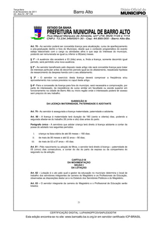 Terça-feira
8 de Novembro de 2011
22 - Ano IV - Nº 134
                                                          Barro Alto




               Art. 78 - Ao servidor poderá ser concedida licença para atualização, curso de aperfeiçoamento
               e pós-graduação dentro e fora do Município, desde que o conteúdo programático do evento
               esteja relacionado com o cargo ou atividades afins e que seja do interesse do município,
               podendo ser remunerada se igual ou inferior a 06(seis) meses.

               § 1º - A ausência não excederá a 03 (três) anos, e, finda a licença, somente decorrido igual
               período, será permitido uma nova ausência.

               § 2º - Ao servidor beneficiado pelo disposto neste artigo não será concedida licença para tratar
               de interesse particular antes de decorrido período igual ao do afastamento, ressalvada hipótese
               de ressarcimento da despesa havida com o seu afastamento.

               § 3º - O servidor no exercício desta licença deverá comprovar a freqüência e/ou
               aproveitamento nos cursos previstos no caput deste artigo.

               § 4º- Para a concessão de licença para fora do município, será necessária a comprovação, por
               parte do interessado, da inexistência de curso similar em faculdade ou escola superior em
               funcionamento na cidade de Barro Alto ou micro região onde o interessado poderá ter acesso
               sem prejuízo do seu trabalho.


                                                SUBSEÇÃO XI
                               DA LICENÇA MATERNIDADE, PATERNIDADE E ADOTANTE


               Art. 79 - Ao servidor é assegurada a licença maternidade, paternidade e adotante.

               Art. 80 - A licença à maternidade terá duração de 180 (cento e oitenta) dias, podendo a
               segurada afastar-se do trabalho 28 (vinte e oito) dias antes do parto.

               Parágrafo único - A servidora que adotar criança terá direito à licença adotante a contar da
               posse do adotado nos seguintes períodos:

                  I.    criança na faixa etária de até 06 meses – 180 dias;
                 II.    de mais de 06 meses e até 02 anos – 90 dias;
                III.    de mais de 02 a 07 anos – 45 dias.

               Art. 81 - Pelo nascimento ou adoção de filhos, o servidor terá direito à licença – paternidade de
               05 (cinco) dias consecutivos, a contar do dia do parto da esposa ou da companheira do
               segurado ou da adoção.


                                                       CAPÍTULO IX
                                                    DA MOVIMENTAÇÃO
                                                         SEÇÃO I
                                                       DA LOTAÇÃO

               Art. 82 – Lotação é o ato pelo qual o gestor da educação no município determina o local de
               trabalho dos servidores integrantes da carreira do Magistério e os Profissionais de Educação,
               observadas as disposições desta Lei e no Estatuto dos Servidores Públicos e do Magistério.

               Art. 83 – O servidor integrante da carreira do Magistério e o Profissional de Educação serão
               lotados:




                                                              21



                                   CERTIFICAÇÃO DIGITAL: LUPAXNGPFCSVSAPLESODTW
           Esta edição encontra-se no site: www.barroalto.ba.io.org.br em servidor certificado ICP-BRASIL
 