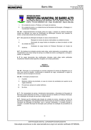 Terça-feira
                                              Barro Alto                                     8 de Novembro de 2011
                                                                                                 23 - Ano IV - Nº 134




      I.    Em unidade de ensino o Professor, em função de docência;
     II.    Em unidade de ensino, ou unidade técnica da Secretaria da Educação, o Pedagogo e o
            Coordenador Pedagógico.

   Art. 84 – Independentemente da fixação prévia de vagas, a lotação do professor Municipal
   poderá ser alterada nos casos de modificação da distribuição numérica das unidades de
   ensino, comprovada através de processo específico.

   § 1º - São passíveis de alteração de lotação os casos comprovados de:
      I.                    Redução do número de alunos matriculados na unidade de ensino;
     II.                   Diminuição da carga horária na disciplina ou áreas de estudo no total
            da unidade de ensino;
     III.                   Ampliação da carga horária do Professor Municipal, em função de
            docência.

   § 2º - Na hipótese de re-lotação prevista neste artigo, serão deslocados os excedentes, assim
   considerados os de menor tempo de serviço na unidade de ensino e privilegiando a remoção a
   pedido, ou negociada.

   § 3º As vagas decorrentes das modificações indicadas neste artigo serão publicadas
   anualmente mediante edital específico divulgado com ampla publicidade.



                                             SEÇÃO II
                                           DA REMOÇÃO


   Art. 85 – Remoção é a movimentação do servidor integrante da carreira do Magistério de um
   para outro local de trabalho, condicionada à existência de vaga, considerando a opção do
   servidor no ato de inscrição do concurso.

   Art. 86 – A remoção processar-se-à:
      I.    A pedido:
     II.    Mediante critérios de prioridade, no caso do número de candidatos ser superior ao de
            vagas existentes;
     III.   Por permuta, sempre em caráter definitivo;
    IV.     De ofício.



   § 1º - Por necessidade de serviço, devidamente demonstrada, a Secretaria de Educação do
   Município poderá determinar de ofício, a mudança de local de trabalho do Professor Municipal,
   até a realização da remoção de que trata o artigo anterior.

   § 2º - Sempre que for solicitada pela direção de unidade de ensino, remoção por ofício de
   servidores do Magistério, esta obrigatoriamente deverá expor por escrito os motivos, devendo a
   Secretaria de Educação do Município, ouvir o servidor interessado, o Conselho Escolar e
   convidar o Conselho Municipal de Educação para participar da avaliação da procedência do
   pedido.




                                                  22



                         CERTIFICAÇÃO DIGITAL: LUPAXNGPFCSVSAPLESODTW
Esta edição encontra-se no site: www.barroalto.ba.io.org.br em servidor certificado ICP-BRASIL
 