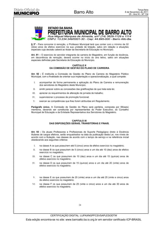 Terça-feira
                                              Barro Alto                                          8 de Novembro de 2011
                                                                                                      25 - Ano IV - Nº 134




    § 3º - Para concorrer à remoção, o Professor Municipal terá que contar com o mínimo de 02
    (dois) anos de efetivo exercício na sua unidade de lotação, salvo em relação a situações
    especiais cuja decisão caberá ao titular da Secretaria de Educação no Município.

    Art. 91 – O exercício do servidor integrante da carreira do Magistério, em função de docência,
    em decorrência de remoção, deverá ocorrer no início do ano letivo, salvo em situações
    especiais definidas pela Secretaria de Educação do Município.

                                      CAPÍTULO X
                      DA COMISSÃO DE GESTÃO DO PLANO DE CARREIRA

    Art. 92 - É instituída a Comissão de Gestão do Plano de Carreira do Magistério Público
    Municipal, com a finalidade de orientar sua implantação e operacionalização, a qual compete:

       I.   acompanhar de forma permanente a aplicação do Plano de Carreira e remuneração
            dos servidores do Magistério deste Município;
      II.   emitir parecer sobre as concessões das gratificações de que trata esta lei;
     III.   apreciar os requerimentos de alteração de jornada de trabalho;
     IV.    supervisionar o processo de promoção funcional;
     V.     exercer as competências que lhes forem atribuídas em Regulamento.

    Parágrafo único. A Comissão de Gestão do Plano será paritária, composta por 06(seis)
    membros, devendo ser constituída por representantes do Poder Executivo, do Conselho
    Municipal de Educação e da Entidade Representativa dos Servidores do Magistério.


                                     CAPITULO XI
                     DAS DISPOSIÇÕES GERAIS, TRANSITÓRIAS E FINAIS.


    Art. 93 - Os atuais Professores e Profissionais de Suporte Pedagógico direto à Docência
    titulares de cargos efetivos, serão enquadrados na data da publicação desta Lei, nos níveis de
    acordo com a titulação, nas classes de acordo com o tempo de serviço e na referência inicial
    obedecendo aos seguintes critérios:

       I.   na classe A os que possuírem até 5 (cinco) anos de efetivo exercício no magistério;
      II.   na classe B os que possuírem de 5 (cinco) anos e um dia até 10 (dez) anos de efetivo
            exercício no magistério;
     III.   na classe C os que possuírem de 10 (dez) anos e um dia até 15 (quinze) anos de
            efetivo exercício no magistério;
     IV.    na classe D os que possuírem de 15 (quinze) anos e um dia até 20 (vinte) anos de
            efetivo exercício no magistério;




     V.     na classe E os que possuírem de 20 (vinte) anos e um dia até 25 (vinte e cinco) anos
            de efetivo exercício no magistério;
     VI.    na classe F os que possuírem de 25 (vinte e cinco) anos e um dia até 30 anos de
            efetivo exercício no magistério.




                                                   24



                      CERTIFICAÇÃO DIGITAL: LUPAXNGPFCSVSAPLESODTW
Esta edição encontra-se no site: www.barroalto.ba.io.org.br em servidor certificado ICP-BRASIL
 