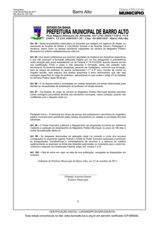 Terça-feira
8 de Novembro de 2011
26 - Ano IV - Nº 134
                                                        Barro Alto




               Art. 94 - Serão enquadrados neste plano os docentes que estejam em regência de classe, ou
               exercendo as funções de Diretor e Vice-Diretor Escolar e de Suporte Técnico Pedagógico à
               docência, assim como os demais servidores integrantes da carreira do Magistério Público
               Municipal nos critérios estabelecidos por esta Lei.

               Art. 95 - Aos atuais professores que exercem atividades de docência em disciplinas específicas
               e que não possuam a formação adequada exigida por Lei fica assegurado a permanência
               nesta situação pelo prazo estabelecido na Lei Federal nº 10.014/2009, quando deverá ocorrer
               sua qualificação. Findo o prazo e não adquirida a formação, estes não poderão mais
               permanecer na docência destas disciplinas, devendo ser readaptado, conforme sua formação,
               para os cargos de professor do ensino fundamental I (1º a 5º ano), monitor de creche ou
               inspetor escolar, sem prejuízo dos direitos adquiridos e seus vencimentos, que não seja
               vantagem específica do cargo de professor, aplicando-se no que couber o artigo 27 do Estatuto
               do Servidor Público deste Município.

               Art. 96 - A Lei disporá sobre a contratação em caráter temporário por tempo determinado para
               atender as necessidades de substituição do professor na função docente.

               Art. 97 - Os titulares do cargo de carreira do Magistério Público Municipal deverão perceber
               outras vantagens pecuniárias devidas aos servidores municipais, nessa condição, quando não
               conflitantes com o disposto nesta Lei.




               Parágrafo Único – O adicional por tempo de serviço dos professores e servidores do magistério
               público municipal será substituído pelas classes da presente Lei, vedada a cumulação dos dois
               adicionais.

               Art. 98 - O Poder Executivo publicará o Regulamento de progressão funcional por referência
               mediante a avaliação de desempenho do Magistério Público Municipal, no prazo de 180 dias a
               contar da publicação desta Lei.

               Art. 99 - As despesas decorrentes da aplicação desta Lei correrão a conta dos recursos
               consignados no orçamento vigente, ficando o Chefe do Poder Executivo autorizado a promover
               as transposições, transferências e remanejamento de recursos e a abertura de créditos
               suplementares ou especiais no limite das dotações autorizadas no orçamento para o exercício,
               conforme o disposto na Constituição Federal, artigo 167, incisos V e VI.

               Art. 100 - Esta lei entra em vigor na data de sua publicação, revogadas as disposições em
               contrário.

                        Gabinete do Prefeito Municipal de Barro Alto, em 25 de outubro de 2011.



                                           ____________________________
                                               Orlando Amorim Santos
                                                 Prefeito Municipal




                                                            25



                                  CERTIFICAÇÃO DIGITAL: LUPAXNGPFCSVSAPLESODTW
           Esta edição encontra-se no site: www.barroalto.ba.io.org.br em servidor certificado ICP-BRASIL
 