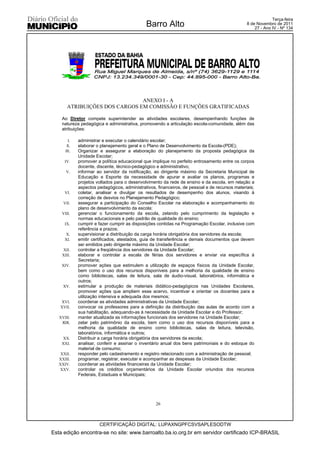 Terça-feira
                                              Barro Alto                                        8 de Novembro de 2011
                                                                                                    27 - Ano IV - Nº 134




                               ANEXO I - A
       ATRIBUIÇÕES DOS CARGOS EM COMISSÃO E FUNÇÕES GRATIFICADAS

    Ao Diretor compete superintender as atividades escolares, desempenhando funções de
    natureza pedagógica e administrativa, promovendo a articulação escola-comunidade, além das
    atribuições:

        I.   administrar e executar o calendário escolar;
       II.   elaborar o planejamento geral e o Plano de Desenvolvimento da Escola-(PDE);
      III.   Organizar e assegurar a elaboração do planejamento da proposta pedagógica da
             Unidade Escolar;
      IV.    promover a política educacional que implique no perfeito entrosamento entre os corpos
             docente, discente, técnico-pedagógico e administrativo;
      V.     informar ao servidor da notificação, ao dirigente máximo da Secretaria Municipal de
             Educação e Esporte da necessidade de apurar e avaliar os planos, programas e
             projetos voltados para o desenvolvimento da rede de ensino e da escola, em relação a
             aspectos pedagógicos, administrativos, financeiros, de pessoal e de recursos materiais;
      VI.    coletar, analisar e divulgar os resultados de desempenho dos alunos, visando à
             correção de desvios no Planejamento Pedagógico;
     VII.    assegurar a participação do Conselho Escolar na elaboração e acompanhamento do
             plano de desenvolvimento da escola;
    VIII.    gerenciar o funcionamento da escola, zelando pelo cumprimento da legislação e
             normas educacionais e pelo padrão de qualidade do ensino;
      IX.    cumprir e fazer cumprir as disposições contidas na Programação Escolar, inclusive com
             referência a prazos;
      X.     supervisionar a distribuição da carga horária obrigatória dos servidores da escola;
      XI.    emitir certificados, atestados, guia de transferência e demais documentos que devem
             ser emitidos pelo dirigente máximo da Unidade Escolar;
    XII.     controlar a freqüência dos servidores da Unidade Escolar;
    XIII.    elaborar e controlar a escala de férias dos servidores e enviar via específica à
             Secretaria;
    XIV.     promover ações que estimulem a utilização de espaços físicos da Unidade Escolar,
             bem como o uso dos recursos disponíveis para a melhoria da qualidade de ensino
             como bibliotecas, salas de leitura, sala de áudio-visual, laboratórios, informática e
             outros;
     XV.     estimular a produção de materiais didático-pedagógicos nas Unidades Escolares,
             promover ações que ampliem esse acervo, incentivar e orientar os docentes para a
             utilização intensiva e adequada dos mesmos;
   XVI.      coordenar as atividades administrativas da Unidade Escolar;
   XVII.     convocar os professores para a definição da distribuição das aulas de acordo com a
             sua habilitação, adequando-as à necessidade da Unidade Escolar e do Professor;
   XVIII.    manter atualizada as informações funcionais dos servidores na Unidade Escolar;
    XIX.     zelar pelo patrimônio da escola, bem como o uso dos recursos disponíveis para a
             melhoria da qualidade de ensino como bibliotecas, salas de leitura, televisão,
             laboratórios, informática e outros;
    XX.      Distribuir a carga horária obrigatória dos servidores da escola;
    XXI.     analisar, conferir e assinar o inventário anual dos bens patrimoniais e do estoque do
             material de consumo;
    XXII.    responder pelo cadastramento e registro relacionado com a administração de pessoal;
   XXIII.    programar, registrar, executar e acompanhar as despesas da Unidade Escolar;
   XXIV.     coordenar as atividades financeiras da Unidade Escolar;
   XXV.      controlar os créditos orçamentários da Unidade Escolar oriundos dos recursos
             Federais, Estaduais e Municipais;




                                                   26



                       CERTIFICAÇÃO DIGITAL: LUPAXNGPFCSVSAPLESODTW
Esta edição encontra-se no site: www.barroalto.ba.io.org.br em servidor certificado ICP-BRASIL
 