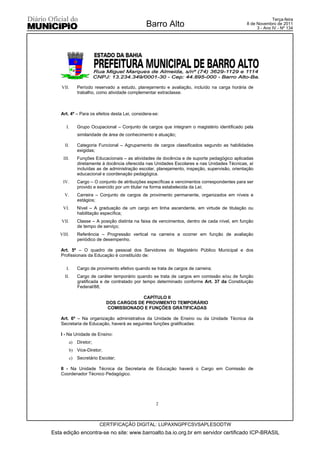 Terça-feira
                                               Barro Alto                                     8 de Novembro de 2011
                                                                                                   3 - Ano IV - Nº 134




    VII.     Período reservado a estudo, planejamento e avaliação, incluído na carga horária de
             trabalho, como atividade complementar extraclasse.



    Art. 4º – Para os efeitos desta Lei, considera-se:

       I.    Grupo Ocupacional – Conjunto de cargos que integram o magistério identificado pela
             similaridade de área de conhecimento e atuação;

      II.    Categoria Funcional – Agrupamento de cargos classificados segundo as habilidades
             exigidas;
     III.    Funções Educacionais – as atividades de docência e de suporte pedagógico aplicadas
             diretamente à docência oferecida nas Unidades Escolares e nas Unidades Técnicas, aí
             incluídas as de administração escolar, planejamento, inspeção, supervisão, orientação
             educacional e coordenação pedagógica.
     IV.     Cargo – O conjunto de atribuições específicas e vencimentos correspondentes para ser
             provido e exercido por um titular na forma estabelecida da Lei;
     V.      Carreira – Conjunto de cargos de provimento permanente, organizados em níveis e
             estágios;
     VI.     Nível – A graduação de um cargo em linha ascendente, em virtude de titulação ou
             habilitação específica;
    VII.     Classe – A posição distinta na faixa de vencimentos, dentro de cada nível, em função
             de tempo de serviço;
   VIII.     Referência – Progressão vertical na carreira a ocorrer em função de avaliação
             periódico de desempenho.

    Art. 5º – O quadro de pessoal dos Servidores do Magistério Público Municipal e dos
    Profissionais da Educação é constituído de:

       I.    Cargo de provimento efetivo quando se trata de cargos de carreira;
      II.    Cargo de caráter temporário quando se trata de cargos em comissão e/ou de função
             gratificada e de contratado por tempo determinado conforme Art. 37 da Constituição
             Federal/88;

                                        CAPÍTULO II
                           DOS CARGOS DE PROVIMENTO TEMPORÁRIO
                           COMISSIONADO E FUNÇÕES GRATIFICADAS

    Art. 6º – Na organização administrativa da Unidade de Ensino ou da Unidade Técnica da
    Secretaria de Educação, haverá as seguintes funções gratificadas:

    I - Na Unidade de Ensino:
        a)   Diretor;
        b) Vice-Diretor;
        c)   Secretário Escolar;

    II - Na Unidade Técnica da Secretaria de Educação haverá o Cargo em Comissão de
    Coordenador Técnico Pedagógico.




                                                    2



                        CERTIFICAÇÃO DIGITAL: LUPAXNGPFCSVSAPLESODTW
Esta edição encontra-se no site: www.barroalto.ba.io.org.br em servidor certificado ICP-BRASIL
 