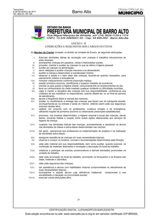Terça-feira
8 de Novembro de 2011
30 - Ano IV - Nº 134
                                                        Barro Alto




                                              ANEXO I - B
                             ATRIBUIÇÕES E REQUISITOS DOS CARGOS EFETIVOS

                Ao Monitor de Creche compete, no âmbito da Unidade de Ensino, as seguintes atribuições:

                   I.   Executar atividades diárias de recreação com crianças e trabalhos educacionais de
                        artes diversas;
                  II.   acompanhar crianças em passeios, visitas e festividades sociais;
                 III.   proceder, orientar e auxiliar as crianças no que se refere a higiene pessoal;
                IV.     auxiliar as crianças na alimentação;
                  V.    servir refeições e auxiliar crianças menores a se alimentarem;
                VI.     auxiliar a criança a desenvolver a coordenação motora;
                VII.    observar a saúde e o bem estar das crianças, levando-as quando necessário, para
                        atendimento médico e ambulatorial;
                VIII.   ministrar medicamentos conforme prescrição médica;
                 IX.    prestar primeiros socorros, cientificando o superior imediato da ocorrência;
                  X.    orientar os pais quanto à higiene infantil, comunicando-lhe os acontecimentos do dia;
                 XI.    levar ao conhecimento do chefe imediato qualquer incidente ou dificuldade ocorridas;
                XII.    vigiar e manter a disciplina das crianças sob sua responsabilidade, confiando-as aos
                        cuidados de seu substituto ou responsáveis, quando afastar-se, ou ao final do período
                        de atendimento;
                XIII.   apurar a freqüência diária e mensal dos menores;
                XIV.    auxiliar no recolhimento e entrega das crianças que fazem uso do transporte escolar,
                        acompanhando-as na entrada e saída do mesmo, zelando assim pela sua segurança;
                        executar tarefas afins.
                XV.     realizar, em conjunto com os professores, curativos simples e de emergência,
                        utilizando noções de primeiros socorros ou observando prescrições estabelecidas;
                XVI.    promover, nos horários determinados, a higiene corporal e bucal das crianças, dando
                        banho, trocando fraldas e roupas, entre outras ações relacionadas aos serviços de
                        higiene da criança;
               XVII.    cooperar nas atividades lúdicas das crianças, acompanhando e assistindo os alunos
                        nas atividades de classe e extra-classe desenvolvidas nas creches;
              XVIII.    dar apoio operacional aos professores na implementação de projetos e na realização
                        de atividades extra-classe;
                XIX.    assegurar assistência às crianças em suas necessidades básicas;
                XX.     observar e cumprir os horários, normas e recomendações determinados pela Direção;
                XXI.    zelar pelo material sob sua responsabilidade, bem como auxiliar, quando possível, na
                        confecção de materiais destinados a recreação e decoração do local de trabalho;
               XXII.    colaborar e participar de eventos comemorativos e demais atividades promovidas na
                        unidade de trabalho;
              XXIII.    zelar pela arrumação do local de trabalho, arrumando os brinquedos e na limpeza das
                        salas, materiais e utensílios;
              XXIV.     zelar pela segurança das crianças;
               XXV.     dar assistência a alunos com habilidades motoras comprometidas no atendimento às
                        suas necessidades básicas;
              XXVI.     acompanhar e assistir alunos cuja deficiência intelectual    comprometa a sua
                        sociabilidade e interação na comunidade escolar.
              XXVII.    executar outras atribuições afins.




                                                             29



                                  CERTIFICAÇÃO DIGITAL: LUPAXNGPFCSVSAPLESODTW
           Esta edição encontra-se no site: www.barroalto.ba.io.org.br em servidor certificado ICP-BRASIL
 