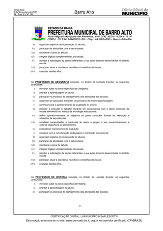 Terça-feira
8 de Novembro de 2011
34 - Ano IV - Nº 134
                                                            Barro Alto




                XI.     organizar registros de observação do alunos;
                XII.    participar de atividades civis e extra-classe;
               XIII.    coordenar a área do estudo;
               XIV.     integrar órgãos complementares da escola;
                XV.     atender a solicitação da escola referentes a sua ação docente desenvolvida no âmbito
                        escola
               XVI.     participar, atuar e coordenar reuniões e conselhos de classe;
              XVII.     executar tarefas afins.



               Ao PROFESSOR DE GEOGRAFIA compete, no âmbito da Unidade Escolar, as seguintes
               atribuições:
                   I.   ministrar aulas na área específica de Geografia;
                  II.   orientar a aprendizagem do aluno;
                 III.   participar no processo de planejamento das atividades das escolas;
                IV.     organizar as operações inerentes ao processo de ensino-aprendizagem;
                 V.     contribuir para o aprimoramento da qualidade do ensino;
                VI.     planejar e executar o trabalho docente em consonância com o plano curricular da
                        escola atendendo ao avanço da tecnologia educacional;
                VII.    definir operacionalmente os objetivos do plano curricular, formas de execução e
                        situações de experiências;
               VIII.    constatar necessidades e carências do aluno e propor o seu encaminhamento a
                        setores específicos do atendimento;
                IX.     estabelecer mecanismos de avaliação;
                 X.     cooperar com a coordenação pedagógica e orientação educacional;
                XI.     organizar registros de observação do alunos;
                XII.    participar de atividades civis e extra-classe;
               XIII.    coordenar a área do estudo;
               XIV.     integrar órgãos complementares da escola;
                XV.     atender a solicitação da escola referentes a sua ação docente desenvolvida no âmbito
                        escola
               XVI.     participar, atuar e coordenar reuniões e conselhos de classe;
              XVII.     executar tarefas afins.




               Ao PROFESSOR DE HISTÓRIA compete, no âmbito da Unidade Escolar, as seguintes
               atribuições:
                   I.   ministrar aulas na área específica de História;
                  II.   orientar a aprendizagem do aluno;
                 III.   participar no processo de planejamento das atividades das escolas;




                                                                 33



                                   CERTIFICAÇÃO DIGITAL: LUPAXNGPFCSVSAPLESODTW
           Esta edição encontra-se no site: www.barroalto.ba.io.org.br em servidor certificado ICP-BRASIL
 