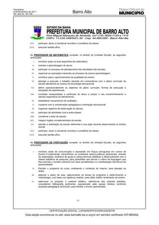 Terça-feira
8 de Novembro de 2011
36 - Ano IV - Nº 134
                                                            Barro Alto




               XVI.     participar, atuar e coordenar reuniões e conselhos de classe;
              XVII.     executar tarefas afins.


               Ao PROFESSOR DE MATEMÁTICA compete, no âmbito da Unidade Escolar, as seguintes
               atribuições:
                  I.    ministrar aulas na área específica de matemática;
                 II.    orientar a aprendizagem do aluno;
                III.    participar no processo de planejamento das atividades das escolas;
                IV.     organizar as operações inerentes ao processo de ensino-aprendizagem;
                 V.     contribuir para o aprimoramento da qualidade do ensino;
                VI.     planejar e executar o trabalho docente em consonância com o plano curricular da
                        escola atendendo ao avanço da tecnologia educacional;
                VII.    definir operacionalmente os objetivos do plano curricular, formas de execução e
                        situações de experiências;
               VIII.    constatar necessidades e carências do aluno e propor o seu encaminhamento a
                        setores específicos do atendimento;
                IX.     estabelecer mecanismos de avaliação;
                 X.     cooperar com a coordenação pedagógica e orientação educacional;
                XI.     organizar registros de observação do alunos;
                XII.    participar de atividades civis e extra-classe;
               XIII.    coordenar a área do estudo;
               XIV.     integrar órgãos complementares da escola;
                XV.     atender a solicitação da escola referentes a sua ação docente desenvolvida no âmbito
                        escola
               XVI.     participar, atuar e coordenar reuniões e conselhos de classe;
              XVII.     executar tarefas afins.


               Ao PROFESSOR DE PORTUGUÊS compete, no âmbito da Unidade Escolar, as seguintes
               atribuições:

                  I.    ministrar aulas de comunicação e expressão em língua portuguesa em cursos de
                        Ensino Fundamental, transmitindo os conteúdos teórico-práticos pertinentes, através
                        de explicações, dinâmica de grupo e outras técnicas didáticas e desenvolvendo com a
                        classe trabalhos de pesquisa, para possibilitar aos alunos o cultivo de linguagem que
                        lhes permita o contato coerente com seus semelhantes e a manifestação harmônica da
                        personalidade.
                 II.    Estudar o programa do curso, analisando o conteúdo do mesmo, para planejar as
                        aulas;
                III.    elaborar o plano de aula, selecionando os temas do programa e determinando a
                        metodologia, com base nos objetivos visados, para obter melhor rendimento de ensino;
                IV.     selecionar ou preparar o material didático, valendo-se das próprias aptidões,
                        consultando bibliografia pertinente, assessorado pela equipe diretiva conforme
                        proposta pedagógica da Escola, para facilitar o ensino aprendizado;




                                                                 35



                                   CERTIFICAÇÃO DIGITAL: LUPAXNGPFCSVSAPLESODTW
           Esta edição encontra-se no site: www.barroalto.ba.io.org.br em servidor certificado ICP-BRASIL
 