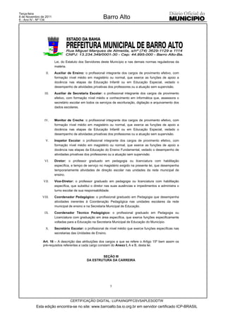 Terça-feira
8 de Novembro de 2011
6 - Ano IV - Nº 134
                                                         Barro Alto




                        Lei, do Estatuto dos Servidores deste Município e nas demais normas reguladoras da
                        matéria.

                 II.    Auxiliar de Ensino: o profissional integrante dos cargos de provimento efetivo, com
                        formação nível médio em magistério ou normal, que exerce as funções de apoio a
                        docência nas etapas da Educação Infantil ou em Educação Especial, vedado o
                        desempenho de atividades privativas dos professores ou a atuação sem supervisão.

                III.    Auxiliar de Secretaria Escolar: o profissional integrante dos cargos de provimento
                        efetivo, com formação nível médio e conhecimento em informática que, assessora o
                        secretário escolar em todos os serviços de escrituração, digitação e arquivamento dos
                        dados escolares.



                IV.     Monitor de Creche: o profissional integrante dos cargos de provimento efetivo, com
                        formação nível médio em magistério ou normal, que exerce as funções de apoio a
                        docência nas etapas da Educação Infantil ou em Educação Especial, vedado o
                        desempenho de atividades privativas dos professores ou a atuação sem supervisão.

                 V.     Inspetor Escolar: o profissional integrante dos cargos de provimento efetivo, com
                        formação nível médio em magistério ou normal, que exerce as funções de apoio a
                        docência nas etapas da Educação do Ensino Fundamental, vedado o desempenho de
                        atividades privativas dos professores ou a atuação sem supervisão.

                VI.     Diretor: o professor graduado em pedagogia ou licenciatura com habilitação
                        específica, e tempo de serviço no magistério exigido na presente lei, que desempenha
                        temporariamente atividades de direção escolar nas unidades da rede municipal de
                        ensino.

               VII.     Vice-Diretor: o professor graduado em pedagogia ou licenciatura com habilitação
                        específica, que substitui o diretor nas suas ausências e impedimentos e administra o
                        turno escolar de sua responsabilidade.

               VIII.    Coordenador Pedagógico: o profissional graduado em Pedagogia que desempenha
                        atividades inerentes à Coordenação Pedagógica nas unidades escolares da rede
                        municipal de ensino e na Secretaria Municipal de Educação.

                IX.     Coordenador Técnico Pedagógico: o profissional graduado em Pedagogia ou
                        Licenciatura com graduação em área específica, que exerce funções especificamente
                        voltadas para a Educação na Secretaria Municipal de Educação do Município.

                 X.     Secretário Escolar: o profissional de nível médio que exerce funções específicas nas
                        secretarias das Unidades de Ensino.

               Art. 16 – A descrição das atribuições dos cargos a que se refere o Artigo 15º bem assim os
               pré-requisitos referentes a cada cargo constam do Anexo I, A e B, desta lei.


                                                      SEÇÃO III
                                              DA ESTRUTURA DA CARREIRA




                                                              5



                                  CERTIFICAÇÃO DIGITAL: LUPAXNGPFCSVSAPLESODTW
           Esta edição encontra-se no site: www.barroalto.ba.io.org.br em servidor certificado ICP-BRASIL
 
