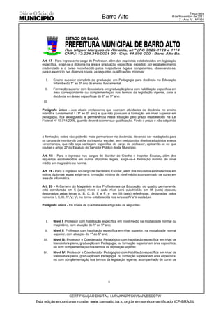 Terça-feira
                                             Barro Alto                                        8 de Novembro de 2011
                                                                                                    7 - Ano IV - Nº 134




   Art. 17 - Para ingresso no cargo de Professor, além dos requisitos estabelecidos em legislação
   específica, exigir-se-á diploma na área e graduação específica, expedido por estabelecimento
   credenciado e o curso reconhecido pelos respectivos órgãos competentes, observando-se,
   para o exercício nos diversos níveis, as seguintes qualificações mínimas:

      I.   Ensino superior completo de graduação em Pedagogia para docência na Educação
           Infantil e do 1° ao 5º ano do ensino fundamental.
     II.   Formação superior com licenciatura em graduação plena com habilitação específica em
           área correspondente ou complementação nos termos da legislação vigente, para a
           docência em áreas específicas do 6° ao 9º ano.
    III.

   Parágrafo único - Aos atuais professores que exercem atividades de docência no ensino
   infantil e fundamental I (1º ao 5º ano) e que não possuem a formação em nível superior em
   pedagogia, fica assegurado a permanência nesta situação pelo prazo estabelecido na Lei
   Federal nº 10.014/2009, quando deverá ocorrer sua qualificação. Findo o prazo e não adquirida




   a formação, estes não poderão mais permanecer na docência, devendo ser readaptado para
   os cargos de monitor de creche ou inspetor escolar, sem prejuízo dos direitos adquiridos e seus
   vencimentos, que não seja vantagem específica do cargo de professor, aplicando-se no que
   couber o artigo 27 do Estatuto do Servidor Público deste Município.

   Art. 18 - Para o ingresso nos cargos de Monitor de Creche e Inspetor Escolar, além dos
   requisitos estabelecidos em outros diplomas legais, exigir-se-á formação mínima de nível
   médio em magistério ou normal.

   Art. 19 - Para o ingresso no cargo de Secretário Escolar, além dos requisitos estabelecidos em
   outros diplomas legais exigir-se-á formação mínima de nível médio acompanhado de curso em
   área de informática.

   Art. 20 - A Carreira do Magistério e dos Profissionais da Educação, do quadro permanente,
   está estruturada em 6 (seis) níveis e cada nível será subdividido em 06 (seis) classes,
   designadas pelas letras A, B, C, D, E e F, e em 06 (seis) referências, designadas pelos
   números I, II, III, IV, V, VI, na forma estabelecida nos Anexos IV e V desta Lei.

   Parágrafo único - Os níveis de que trata este artigo são os seguintes:




      I.   Nível I: Professor com habilitação específica em nível médio na modalidade normal ou
           magistério, com atuação do 1º ao 5º ano;
     II.   Nível II: Professor com habilitação específica em nível superior, na modalidade normal
           superior, com atuação do 1º ao 5º ano;
    III.   Nível III: Professor e Coordenador Pedagógico com habilitação específica em nível de
           licenciatura plena, graduação em Pedagogia, ou formação superior em área específica,
           ou com complementação nos termos da legislação vigente;
    IV.    Nível IV: Professor e Coordenador Pedagógico com habilitação específica em nível de
           licenciatura plena, graduação em Pedagogia, ou formação superior em área específica,
           ou com complementação nos termos da legislação vigente, acompanhado de curso de




                                                  6



                      CERTIFICAÇÃO DIGITAL: LUPAXNGPFCSVSAPLESODTW
Esta edição encontra-se no site: www.barroalto.ba.io.org.br em servidor certificado ICP-BRASIL
 