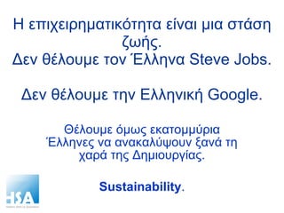 Η επιχειρηματικότητα είναι μια στάση ζωής. Δεν θέλουμε τον Έλληνα  Steve Jobs.  Δεν θέλουμε την Ελληνική  Google. Θέλουμε όμως εκατομμύρια Έλληνες να ανακαλύψουν ξανά τη χαρά της Δημιουργίας. Sustainability . 