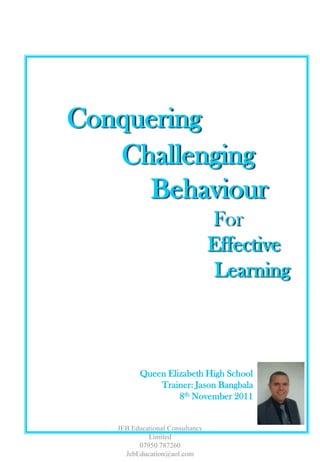 Conquering
   Challenging
     Behaviour
                                 For
                                 Effective
                                  Learning



          Queen Elizabeth High School
              Trainer: Jason Bangbala
                   8th November 2011


   JEB Educational Consultancy
            Limited
         07950 787260
     JebEducation@aol.com
 