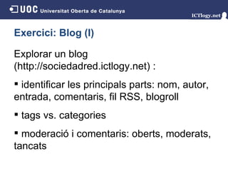Exercici: Blog (I) Explorar un blog (http://sociedadred.ictlogy.net)  : identificar les principals parts: nom, autor, entrada, comentaris, fil RSS, blogroll tags vs. categories moderació i comentaris: oberts, moderats, tancats 