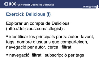Exercici: Delicious (I) Explorar un compte de Delicious (http://delicious.com/ictlogist)   : identificar les principals parts: autor, favorit, tags, nombre d’usuaris que comparteixen, navegació per autor, cerca i filtrat navegació, filtrat i subscripció per tags 