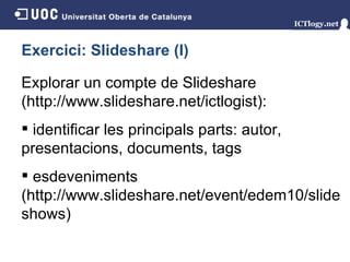 Exercici: Slideshare (I) Explorar un compte de Slideshare (http://www.slideshare.net/ictlogist ) : identificar les principals parts: autor, presentacions, documents, tags esdeveniments (http://www.slideshare.net/event/edem10/slideshows) 