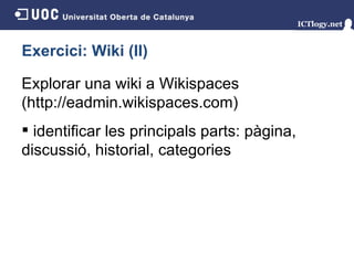 Exercici: Wiki (II) Explorar una wiki a Wikispaces (http://eadmin.wikispaces.com) identificar les principals parts: pàgina, discussió, historial, categories 