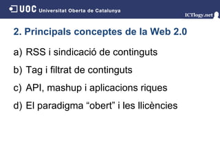 2. Principals conceptes de la Web 2.0 RSS i sindicació de continguts Tag i filtrat de continguts API, mashup i aplicacions riques El paradigma “obert” i les llicències 