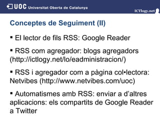 Conceptes de Seguiment (II) El lector de fils RSS: Google Reader RSS com agregador: blogs agregadors (http://ictlogy.net/lo/eadministracion/) RSS i agregador com a pàgina col•lectora: Netvibes (http://www.netvibes.com/uoc) Automatismes amb RSS: enviar a d’altres aplicacions: els compartits de Google Reader a Twitter 