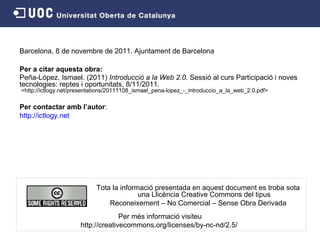Barcelona, 8 de novembre de 2011. Ajuntament de Barcelona Per a citar aquesta obra: Peña-López, Ismael. (2011)  Introducció a la Web 2.0.  Sessió al curs Participació i noves tecnologies: reptes i oportunitats, 8/11/2011.  <http://ictlogy.net/presentations/20111108_ismael_pena-lopez_-_introduccio_a_la_web_2.0.pdf> Per contactar amb l’autor : http://ictlogy.net Per més informació visiteu http://creativecommons.org/licenses/by-nc-nd/2.5/   Tota la informació presentada en aquest document es troba sota una Llicència Creative Commons del tipus Reconeixement – No Comercial – Sense Obra Derivada 