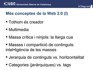 Més conceptes de la Web 2.0 (I) Tothom és creador  Multimedia Massa crítica i nínjols: la llarga cua Masses i compartició de continguts: intel•ligència de les masses Jerarquia de continguts vs. horitzontalitat Categories (jeràrquiques) vs. tags 