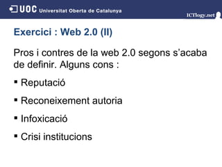 Exercici : Web 2.0 (II) Pros i contres de la web 2.0 segons s’acaba de definir. Alguns cons : Reputació Reconeixement autoria Infoxicació Crisi institucions 