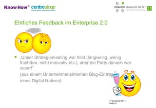 Ehrliches Feedback im Enterprise 2.0




 „Unser Strategiemeeting war Mist (langweilig, wenig
  fruchtbar, nicht innovativ etc.), aber die Party danach war
  super!”
  (aus einem Unternehmensinternen Blog-Eintrag
  eines Digital Natives)



                                                 7. November 2011
                                                 Seite 22
 