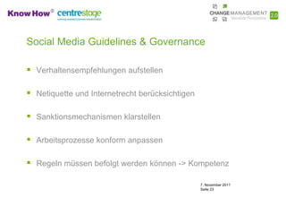 Social Media Guidelines & Governance

 Verhaltensempfehlungen aufstellen

 Netiquette und Internetrecht berücksichtigen

 Sanktionsmechanismen klarstellen

 Arbeitsprozesse konform anpassen

 Regeln müssen befolgt werden können -> Kompetenz

                                                 7. November 2011
                                                 Seite 23
 