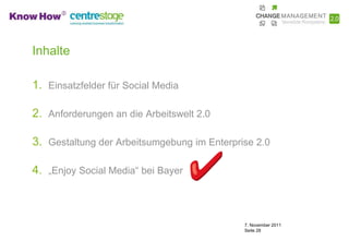 Inhalte

1. Einsatzfelder für Social Media

2. Anforderungen an die Arbeitswelt 2.0

3. Gestaltung der Arbeitsumgebung im Enterprise 2.0

4. „Enjoy Social Media“ bei Bayer



                                             7. November 2011
                                             Seite 28
 