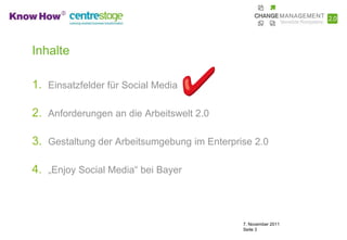 Inhalte

1. Einsatzfelder für Social Media

2. Anforderungen an die Arbeitswelt 2.0

3. Gestaltung der Arbeitsumgebung im Enterprise 2.0

4. „Enjoy Social Media“ bei Bayer



                                             7. November 2011
                                             Seite 3
 