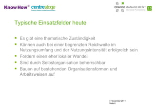 Typische Einsatzfelder heute

 Es gibt eine thematische Zuständigkeit
 Können auch bei einer begrenzten Reichweite im
    Nutzungsumfang und der Nutzungsintensität erfolgreich sein
   Fordern einen eher lokaler Wandel
   Sind durch Selbstorganisation beherrschbar
   Bauen auf bestehenden Organisationsformen und
    Arbeitsweisen auf




                                                7. November 2011
                                                Seite 6
 