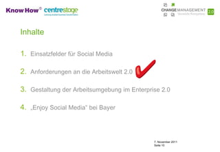 Inhalte

1. Einsatzfelder für Social Media

2. Anforderungen an die Arbeitswelt 2.0

3. Gestaltung der Arbeitsumgebung im Enterprise 2.0

4. „Enjoy Social Media“ bei Bayer



                                             7. November 2011
                                             Seite 10
 