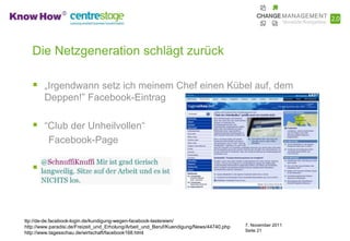 Die Netzgeneration schlägt zurück

    „Irgendwann setz ich meinem Chef einen Kübel auf, dem
        Deppen!” Facebook-Eintrag

    “Club der Unheilvollen“
          Facebook-Page

    Tweet:



ttp://de-de.facebook-login.de/kundigung-wegen-facebook-lastereien/
http://www.paradisi.de/Freizeit_und_Erholung/Arbeit_und_Beruf/Kuendigung/News/44740.php   7. November 2011
                                                                                          Seite 21
http://www.tagesschau.de/wirtschaft/facebook168.html
 