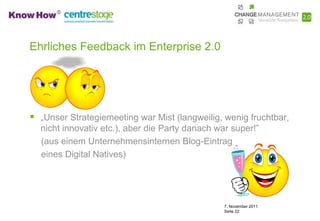 Ehrliches Feedback im Enterprise 2.0




 „Unser Strategiemeeting war Mist (langweilig, wenig fruchtbar,
  nicht innovativ etc.), aber die Party danach war super!”
  (aus einem Unternehmensinternen Blog-Eintrag
  eines Digital Natives)




                                                 7. November 2011
                                                 Seite 22
 