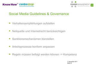 Social Media Guidelines & Governance

 Verhaltensempfehlungen aufstellen

 Netiquette und Internetrecht berücksichtigen

 Sanktionsmechanismen klarstellen

 Arbeitsprozesse konform anpassen

 Regeln müssen befolgt werden können -> Kompetenz

                                                 7. November 2011
                                                 Seite 23
 